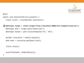 @Test
public void deveConterOLivro_javaee7() {
Client client = ClientBuilder.newClient();
WebTarget target = client.target("http://localhost:8080/rest-example/resources");
WebTarget path = target.path("books/{id}");
WebTarget bookId = path.resolveTemplate("id", "10");
Builder invocation = bookId.request();
Book book = invocation.get(Book.class);
client.close();
assertThat(book, notNullValue());
}
 