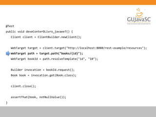 @Test
public void deveConterOLivro_javaee7() {
Client client = ClientBuilder.newClient();
WebTarget target = client.target("http://localhost:8080/rest-example/resources");
WebTarget path = target.path("books/{id}");
WebTarget bookId = path.resolveTemplate("id", "10");
Builder invocation = bookId.request();
Book book = invocation.get(Book.class);
client.close();
assertThat(book, notNullValue());
}
 