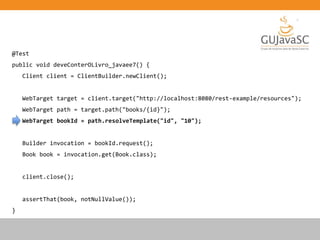 @Test
public void deveConterOLivro_javaee7() {
Client client = ClientBuilder.newClient();
WebTarget target = client.target("http://localhost:8080/rest-example/resources");
WebTarget path = target.path("books/{id}");
WebTarget bookId = path.resolveTemplate("id", "10");
Builder invocation = bookId.request();
Book book = invocation.get(Book.class);
client.close();
assertThat(book, notNullValue());
}
 