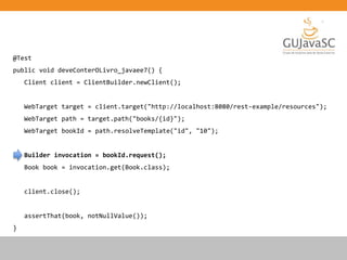 @Test
public void deveConterOLivro_javaee7() {
Client client = ClientBuilder.newClient();
WebTarget target = client.target("http://localhost:8080/rest-example/resources");
WebTarget path = target.path("books/{id}");
WebTarget bookId = path.resolveTemplate("id", "10");
Builder invocation = bookId.request();
Book book = invocation.get(Book.class);
client.close();
assertThat(book, notNullValue());
}
 