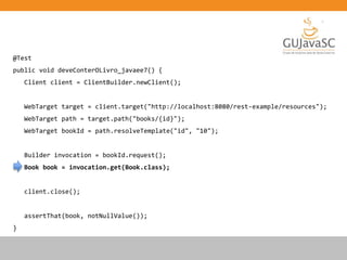 @Test
public void deveConterOLivro_javaee7() {
Client client = ClientBuilder.newClient();
WebTarget target = client.target("http://localhost:8080/rest-example/resources");
WebTarget path = target.path("books/{id}");
WebTarget bookId = path.resolveTemplate("id", "10");
Builder invocation = bookId.request();
Book book = invocation.get(Book.class);
client.close();
assertThat(book, notNullValue());
}
 