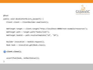 @Test
public void deveConterOLivro_javaee7() {
Client client = ClientBuilder.newClient();
WebTarget target = client.target("http://localhost:8080/rest-example/resources");
WebTarget path = target.path("books/{id}");
WebTarget bookId = path.resolveTemplate("id", "10");
Builder invocation = bookId.request();
Book book = invocation.get(Book.class);
client.close();
assertThat(book, notNullValue());
}
 