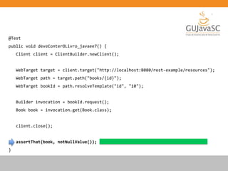 @Test
public void deveConterOLivro_javaee7() {
Client client = ClientBuilder.newClient();
WebTarget target = client.target("http://localhost:8080/rest-example/resources");
WebTarget path = target.path("books/{id}");
WebTarget bookId = path.resolveTemplate("id", "10");
Builder invocation = bookId.request();
Book book = invocation.get(Book.class);
client.close();
assertThat(book, notNullValue());
}
 