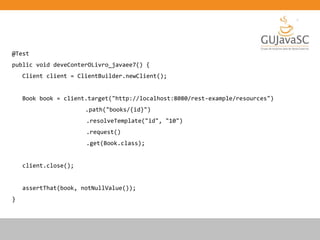 @Test
public void deveConterOLivro_javaee7() {
Client client = ClientBuilder.newClient();
Book book = client.target("http://localhost:8080/rest-example/resources")
.path("books/{id}")
.resolveTemplate("id", "10")
.request()
.get(Book.class);
client.close();
assertThat(book, notNullValue());
}
 