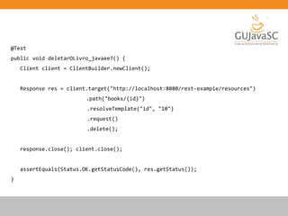 @Test
public void deletarOLivro_javaee7() {
Client client = ClientBuilder.newClient();
Response res = client.target("http://localhost:8080/rest-example/resources")
.path("books/{id}")
.resolveTemplate("id", "10")
.request()
.delete();
response.close(); client.close();
assertEquals(Status.OK.getStatusCode(), res.getStatus());
}
 