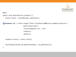 @Test
public void deletarOLivro_javaee7() {
Client client = ClientBuilder.newClient();
Response res = client.target("http://localhost:8080/rest-example/resources")
.path("books/{id}")
.resolveTemplate("id", "10")
.request()
.delete();
response.close(); client.close();
assertEquals(Status.OK.getStatusCode(), res.getStatus());
}
 