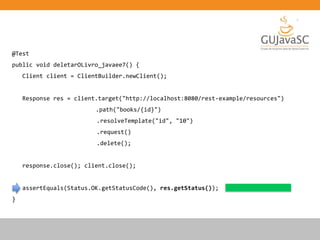 @Test
public void deletarOLivro_javaee7() {
Client client = ClientBuilder.newClient();
Response res = client.target("http://localhost:8080/rest-example/resources")
.path("books/{id}")
.resolveTemplate("id", "10")
.request()
.delete();
response.close(); client.close();
assertEquals(Status.OK.getStatusCode(), res.getStatus());
}
 