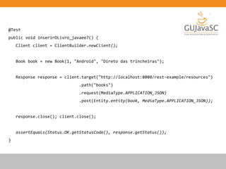 @Test
public void inserirOLivro_javaee7() {
Client client = ClientBuilder.newClient();
Book book = new Book(1, "Android", "Direto das trincheiras");
Response response = client.target("http://localhost:8080/rest-example/resources")
.path("books")
.request(MediaType.APPLICATION_JSON)
.post(Entity.entity(book, MediaType.APPLICATION_JSON));
response.close(); client.close();
assertEquals(Status.OK.getStatusCode(), response.getStatus());
}
 