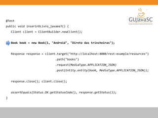 @Test
public void inserirOLivro_javaee7() {
Client client = ClientBuilder.newClient();
Book book = new Book(1, "Android", "Direto das trincheiras");
Response response = client.target("http://localhost:8080/rest-example/resources")
.path("books")
.request(MediaType.APPLICATION_JSON)
.post(Entity.entity(book, MediaType.APPLICATION_JSON));
response.close(); client.close();
assertEquals(Status.OK.getStatusCode(), response.getStatus());
}
 