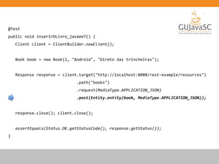 @Test
public void inserirOLivro_javaee7() {
Client client = ClientBuilder.newClient();
Book book = new Book(1, "Android", "Direto das trincheiras");
Response response = client.target("http://localhost:8080/rest-example/resources")
.path("books")
.request(MediaType.APPLICATION_JSON)
.post(Entity.entity(book, MediaType.APPLICATION_JSON));
response.close(); client.close();
assertEquals(Status.OK.getStatusCode(), response.getStatus());
}
 