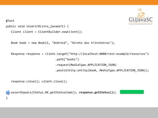 @Test
public void inserirOLivro_javaee7() {
Client client = ClientBuilder.newClient();
Book book = new Book(1, "Android", "Direto das trincheiras");
Response response = client.target("http://localhost:8080/rest-example/resources")
.path("books")
.request(MediaType.APPLICATION_JSON)
.post(Entity.entity(book, MediaType.APPLICATION_JSON));
response.close(); client.close();
assertEquals(Status.OK.getStatusCode(), response.getStatus());
}
 