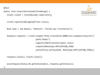 @Test
public void inserirOLivroComFiltroDeLog() {
Client client = ClientBuilder.newClient();
client.register(MyLoggingFilter.class);
Book book = new Book(1, "Android", "Direto das trincheiras");
Response response = client.target("http://localhost:8080/rest-example/resources")
.path("books")
.register(MyEntityInterceptor.class)
.request(MediaType.APPLICATION_JSON)
.post(Entity.entity(book, MediaType.APPLICATION_JSON));
response.close(); client.close();
assertEquals(Status.OK.getStatusCode(), response.getStatus());
}
 