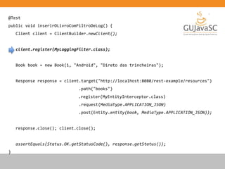 @Test
public void inserirOLivroComFiltroDeLog() {
Client client = ClientBuilder.newClient();
client.register(MyLoggingFilter.class);
Book book = new Book(1, "Android", "Direto das trincheiras");
Response response = client.target("http://localhost:8080/rest-example/resources")
.path("books")
.register(MyEntityInterceptor.class)
.request(MediaType.APPLICATION_JSON)
.post(Entity.entity(book, MediaType.APPLICATION_JSON));
response.close(); client.close();
assertEquals(Status.OK.getStatusCode(), response.getStatus());
}
 