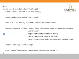 @Test
public void inserirOLivroComFiltroDeLog() {
Client client = ClientBuilder.newClient();
client.register(MyLoggingFilter.class);
Book book = new Book(1, "Android", "Direto das trincheiras");
Response response = client.target("http://localhost:8080/rest-example/resources")
.path("books")
.register(MyEntityInterceptor.class)
.request(MediaType.APPLICATION_JSON)
.post(Entity.entity(book, MediaType.APPLICATION_JSON));
response.close(); client.close();
assertEquals(Status.OK.getStatusCode(), response.getStatus());
}
 