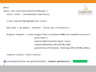 @Test
public void inserirOLivroComFiltroDeLog() {
Client client = ClientBuilder.newClient();
client.register(MyLoggingFilter.class);
Book book = new Book(1, "Android", "Direto das trincheiras");
Response response = client.target("http://localhost:8080/rest-example/resources")
.path("books")
.register(MyEntityInterceptor.class)
.request(MediaType.APPLICATION_JSON)
.post(Entity.entity(book, MediaType.APPLICATION_JSON));
response.close(); client.close();
assertEquals(Status.OK.getStatusCode(), response.getStatus());
}
 