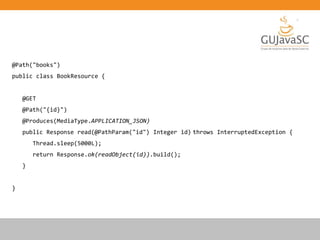 @Path("books")
public class BookResource {
@GET
@Path("{id}")
@Produces(MediaType.APPLICATION_JSON)
public Response read(@PathParam("id") Integer id) throws InterruptedException {
Thread.sleep(5000L);
return Response.ok(readObject(id)).build();
}
}
 