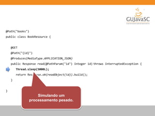 @Path("books")
public class BookResource {
@GET
@Path("{id}")
@Produces(MediaType.APPLICATION_JSON)
public Response read(@PathParam("id") Integer id) throws InterruptedException {
Thread.sleep(5000L);
return Response.ok(readObject(id)).build();
}
}
Simulando um
processamento pesado.
 