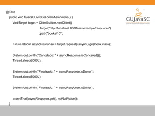 @Test
public void buscaOLivroDeFormaAssincrona() {
WebTarget target = ClientBuilder.newClient()
.target("http://localhost:8080/rest-example/resources")
.path("books/10");
Future<Book> asyncResponse = target.request().async().get(Book.class);
System.out.println("Cancelado: " + asyncResponse.isCancelled());
Thread.sleep(2000L);
System.out.println("Finalizado: " + asyncResponse.isDone());
Thread.sleep(5000L);
System.out.println("Finalizado: " + asyncResponse.isDone());
assertThat(asyncResponse.get(), notNullValue());
}
 