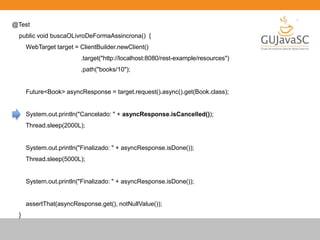 @Test
public void buscaOLivroDeFormaAssincrona() {
WebTarget target = ClientBuilder.newClient()
.target("http://localhost:8080/rest-example/resources")
.path("books/10");
Future<Book> asyncResponse = target.request().async().get(Book.class);
System.out.println("Cancelado: " + asyncResponse.isCancelled());
Thread.sleep(2000L);
System.out.println("Finalizado: " + asyncResponse.isDone());
Thread.sleep(5000L);
System.out.println("Finalizado: " + asyncResponse.isDone());
assertThat(asyncResponse.get(), notNullValue());
}
 