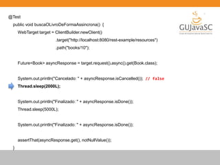 @Test
public void buscaOLivroDeFormaAssincrona() {
WebTarget target = ClientBuilder.newClient()
.target("http://localhost:8080/rest-example/resources")
.path("books/10");
Future<Book> asyncResponse = target.request().async().get(Book.class);
System.out.println("Cancelado: " + asyncResponse.isCancelled()); // false
Thread.sleep(2000L);
System.out.println("Finalizado: " + asyncResponse.isDone());
Thread.sleep(5000L);
System.out.println("Finalizado: " + asyncResponse.isDone());
assertThat(asyncResponse.get(), notNullValue());
}
 