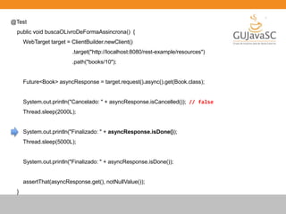 @Test
public void buscaOLivroDeFormaAssincrona() {
WebTarget target = ClientBuilder.newClient()
.target("http://localhost:8080/rest-example/resources")
.path("books/10");
Future<Book> asyncResponse = target.request().async().get(Book.class);
System.out.println("Cancelado: " + asyncResponse.isCancelled()); // false
Thread.sleep(2000L);
System.out.println("Finalizado: " + asyncResponse.isDone());
Thread.sleep(5000L);
System.out.println("Finalizado: " + asyncResponse.isDone());
assertThat(asyncResponse.get(), notNullValue());
}
 
