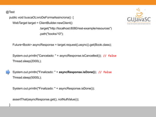 @Test
public void buscaOLivroDeFormaAssincrona() {
WebTarget target = ClientBuilder.newClient()
.target("http://localhost:8080/rest-example/resources")
.path("books/10");
Future<Book> asyncResponse = target.request().async().get(Book.class);
System.out.println("Cancelado: " + asyncResponse.isCancelled()); // false
Thread.sleep(2000L);
System.out.println("Finalizado: " + asyncResponse.isDone()); // false
Thread.sleep(5000L);
System.out.println("Finalizado: " + asyncResponse.isDone());
assertThat(asyncResponse.get(), notNullValue());
}
 