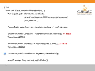 @Test
public void buscaOLivroDeFormaAssincrona() {
WebTarget target = ClientBuilder.newClient()
.target("http://localhost:8080/rest-example/resources")
.path("books/10");
Future<Book> asyncResponse = target.request().async().get(Book.class);
System.out.println("Cancelado: " + asyncResponse.isCancelled()); // false
Thread.sleep(2000L);
System.out.println("Finalizado: " + asyncResponse.isDone()); // false
Thread.sleep(5000L);
System.out.println("Finalizado: " + asyncResponse.isDone());
assertThat(asyncResponse.get(), notNullValue());
}
 