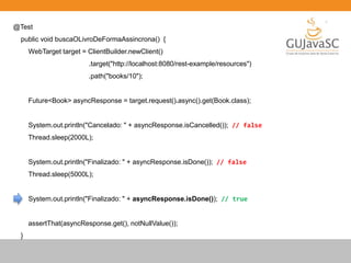 @Test
public void buscaOLivroDeFormaAssincrona() {
WebTarget target = ClientBuilder.newClient()
.target("http://localhost:8080/rest-example/resources")
.path("books/10");
Future<Book> asyncResponse = target.request().async().get(Book.class);
System.out.println("Cancelado: " + asyncResponse.isCancelled()); // false
Thread.sleep(2000L);
System.out.println("Finalizado: " + asyncResponse.isDone()); // false
Thread.sleep(5000L);
System.out.println("Finalizado: " + asyncResponse.isDone()); // true
assertThat(asyncResponse.get(), notNullValue());
}
 