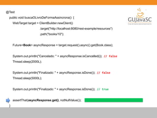 @Test
public void buscaOLivroDeFormaAssincrona() {
WebTarget target = ClientBuilder.newClient()
.target("http://localhost:8080/rest-example/resources")
.path("books/10");
Future<Book> asyncResponse = target.request().async().get(Book.class);
System.out.println("Cancelado: " + asyncResponse.isCancelled()); // false
Thread.sleep(2000L);
System.out.println("Finalizado: " + asyncResponse.isDone()); // false
Thread.sleep(5000L);
System.out.println("Finalizado: " + asyncResponse.isDone()); // true
assertThat(asyncResponse.get(), notNullValue());
}
 