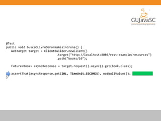 @Test
public void buscaOLivroDeFormaAssincrona() {
WebTarget target = ClientBuilder.newClient()
.target("http://localhost:8080/rest-example/resources")
.path("books/10");
Future<Book> asyncResponse = target.request().async().get(Book.class);
assertThat(asyncResponse.get(20L, TimeUnit.SECONDS), notNullValue());
}
 