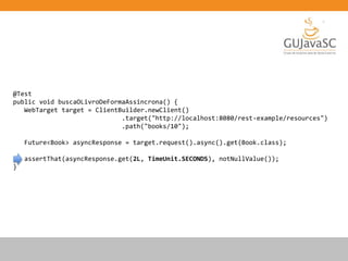 @Test
public void buscaOLivroDeFormaAssincrona() {
WebTarget target = ClientBuilder.newClient()
.target("http://localhost:8080/rest-example/resources")
.path("books/10");
Future<Book> asyncResponse = target.request().async().get(Book.class);
assertThat(asyncResponse.get(2L, TimeUnit.SECONDS), notNullValue());
}
 