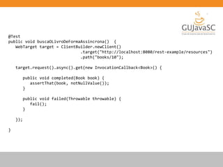 @Test
public void buscaOLivroDeFormaAssincrona() {
WebTarget target = ClientBuilder.newClient()
.target("http://localhost:8080/rest-example/resources")
.path("books/10");
target.request().async().get(new InvocationCallback<Book>() {
public void completed(Book book) {
assertThat(book, notNullValue());
}
public void failed(Throwable throwable) {
fail();
}
});
}
 