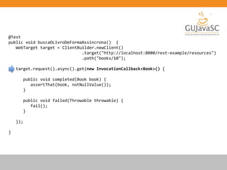 @Test
public void buscaOLivroDeFormaAssincrona() {
WebTarget target = ClientBuilder.newClient()
.target("http://localhost:8080/rest-example/resources")
.path("books/10");
target.request().async().get(new InvocationCallback<Book>() {
public void completed(Book book) {
assertThat(book, notNullValue());
}
public void failed(Throwable throwable) {
fail();
}
});
}
 