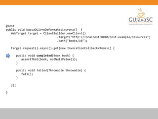 @Test
public void buscaOLivroDeFormaAssincrona() {
WebTarget target = ClientBuilder.newClient()
.target("http://localhost:8080/rest-example/resources")
.path("books/10");
target.request().async().get(new InvocationCallback<Book>() {
public void completed(Book book) {
assertThat(book, notNullValue());
}
public void failed(Throwable throwable) {
fail();
}
});
}
 