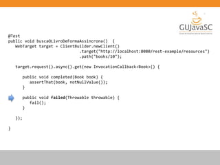 @Test
public void buscaOLivroDeFormaAssincrona() {
WebTarget target = ClientBuilder.newClient()
.target("http://localhost:8080/rest-example/resources")
.path("books/10");
target.request().async().get(new InvocationCallback<Book>() {
public void completed(Book book) {
assertThat(book, notNullValue());
}
public void failed(Throwable throwable) {
fail();
}
});
}
 