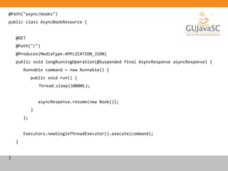 @Path("async/books")
public class AsyncBookResource {
@GET
@Path("/")
@Produces(MediaType.APPLICATION_JSON)
public void longRunningOperation(@Suspended final AsyncResponse asyncResponse) {
Runnable command = new Runnable() {
public void run() {
Thread.sleep(10000L);
asyncResponse.resume(new Book());
}
};
Executors.newSingleThreadExecutor().execute(command);
}
}
 
