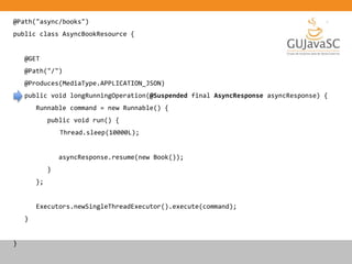 @Path("async/books")
public class AsyncBookResource {
@GET
@Path("/")
@Produces(MediaType.APPLICATION_JSON)
public void longRunningOperation(@Suspended final AsyncResponse asyncResponse) {
Runnable command = new Runnable() {
public void run() {
Thread.sleep(10000L);
asyncResponse.resume(new Book());
}
};
Executors.newSingleThreadExecutor().execute(command);
}
}
 