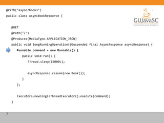 @Path("async/books")
public class AsyncBookResource {
@GET
@Path("/")
@Produces(MediaType.APPLICATION_JSON)
public void longRunningOperation(@Suspended final AsyncResponse asyncResponse) {
Runnable command = new Runnable() {
public void run() {
Thread.sleep(10000L);
asyncResponse.resume(new Book());
}
};
Executors.newSingleThreadExecutor().execute(command);
}
}
 