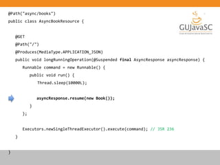 @Path("async/books")
public class AsyncBookResource {
@GET
@Path("/")
@Produces(MediaType.APPLICATION_JSON)
public void longRunningOperation(@Suspended final AsyncResponse asyncResponse) {
Runnable command = new Runnable() {
public void run() {
Thread.sleep(10000L);
asyncResponse.resume(new Book());
}
};
Executors.newSingleThreadExecutor().execute(command); // JSR 236
}
}
 