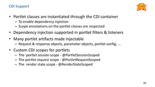 CDI Support
• Portlet classes are instantiated through the CDI container
– To enable dependency injection
– Scope annotations on the portlet classes are respected
• Dependency injection supported in portlet filters & listeners
• Many portlet artifacts made injectable
– Request & response objects, parameter objects, portlet config, ...
• Custom CDI scopes for portlets
– The portlet session scope - @PortletSessionScoped
– The portlet request scope - @PortletRequestScoped
– The render state scope - @RenderStateScoped
20
v3
 