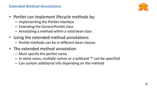 Extended Method Annotations
• Portlet can implement lifecycle methods by:
– Implementing the Portlet interface
– Extending the GenericPortlet class
– Annotating a method within a valid bean class
• Using the extended method annotations
– Portlet methods can be in different bean classes
• The extended method annotation
– Must specify the portlet name
– In some cases, multiple names or a wildcard '*' can be specified
– Can contain additional info depending on the method
21
v3
 