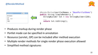 @RenderMethod
22
• Produces markup during render phase
• Portlet mode can be specified in annotation
• Resource (servlet, JSP) can be included after method execution
• Multiple render methods for single render phase execution allowed
• Simplified method signatures
@RenderMethod(portletNames = "BeanPortletDemo")
public String simpleRender() {
StringBuilder txt = new StringBuilder(128);
...
return txt.toString();
}
v3
 
