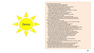 34
Demo
* Add the HelloWorldImage.java class
* Uses injection to access a number of portlet artifacts
* Defines an @HeaderMethod with portletNames="*"
* Applies this header method to all portlets in the portlet application
* Defines a page resource dependency for the portlet hub
* Using the HeaderResponse#addDependency() method
* The portlet container will place the portlet hub JavaScript API on the page
* Dependency specification is a page resource ID
* consisting of resource name, resource scope, and version
* Defines an @RenderMethod using the include attribute
* Ordinal 100, so rendered after the name but before the entry field
* Causes the specified JSP to be included
* The JSP contains JavaScript code that is used to load the image
* Defines a @ServeResourceMethod with resourceID attribute set to "getImage"
* The JavaScript portlet client addresses this resource method with an Ajax call
* Look at the helloWorldImage.jsp
* Defines a div element to contain the image
* The id attribute is based on the portlet namespace to make it unique on the page
* Defines JavaScript code known as the portlet client
* Defines update function as handler for the onStateChange event
* Called with 2 arguments: event type and new portlet state
* Portlet state consists of render parameters, portlet mode, and window state
* If the name parameter has changed, the update function uses createResourceUrl method
* Takes 3 arguments: resource parameters, cacheability option, and resource ID
* Here, resource ID is set to 'getImage'; matches resource ID on serve resource method
* Returns Promise object, which the portlet hub fulfils with the URL
* The URL can be used like any other URL, for example, in an Ajax request
* The portlet client registers with the portlet hub using the portlet.register() method
* Takes the portlet namespace as argument, uniquely identifying the portlet
* Returns a Promise object, which the portlet hub fulfills when it is ready
* When it fulfills the promise, the portlet hub passes a PortletInit object
* Contains functions and constants for portlet use
* PortletInit object is specific to portlet at hand
* The portlet hub registers an onStateChange listener with the portlet hub
* Using the portlet hub addEventListener function
* Takes 2 arguments: The event type, and the callback function, in this case, 'update'
* Add CSSIncludingHeaderMethod.java
* Defines a single header method; applies to all portlets in the portlet application
* Uses HeaderResponse#addDependency method to add a dependency
* But this time, also provides source markup for that dependency
* The portlet container will assure that the resource is only placed on the page once
* The portlet container will select version if two resources differ only by version
 