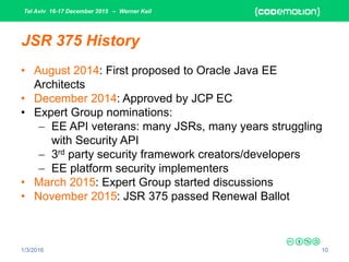 Tel Aviv 16-17 December 2015 – Werner Keil
1/3/2016 10
JSR 375 History
• August 2014: First proposed to Oracle Java EE
Architects
• December 2014: Approved by JCP EC
• Expert Group nominations:
 EE API veterans: many JSRs, many years struggling
with Security API
 3rd party security framework creators/developers
 EE platform security implementers
• March 2015: Expert Group started discussions
• November 2015: JSR 375 passed Renewal Ballot
 
