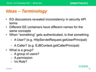Tel Aviv 16-17 December 2015 – Werner Keil
1/3/2016 16
Ideas – Terminology
• EG discussions revealed inconsistency in security API
terms
• Different EE containers have different names for the
same concepts
• When “something” gets authenticated, is that something
 A User? (e.g. HttpServletRequest.getUserPrincipal)
 A Caller? (e.g. EJBContext.getCallerPrincipal)
• What is a group?
 A group of users?
 A permission
 Vs Role?
 