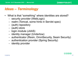 Tel Aviv 16-17 December 2015 – Werner Keil
1/3/2016 17
Ideas – Terminology
• What is that “something” where identities are stored?
 security provider (WebLogic)
 realm (Tomcat, some hints in Servlet spec)
 (auth) repository
 (auth) store
 login module (JAAS)
 identity manager (Undertow)
 authenticator (Resin, OmniSecurity, Seam Security)
 authentication provider (Spring Security)
 identity provider
 