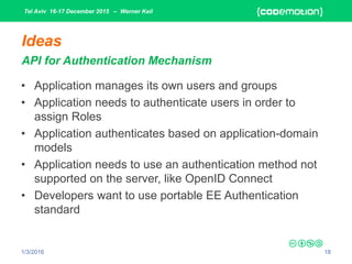 Tel Aviv 16-17 December 2015 – Werner Keil
1/3/2016 18
Ideas
API for Authentication Mechanism
• Application manages its own users and groups
• Application needs to authenticate users in order to
assign Roles
• Application authenticates based on application-domain
models
• Application needs to use an authentication method not
supported on the server, like OpenID Connect
• Developers want to use portable EE Authentication
standard
 