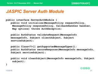 Tel Aviv 16-17 December 2015 – Werner Keil
1/3/2016 21
JASPIC Server Auth Module
public interface ServerAuthModule {
public void initialize(MessagePolicy requestPolicy,
MessagePolicy responsePolicy, CallbackHandler handler,
Map options) throws AuthException;
public AuthStatus validateRequest(MessageInfo
messageInfo, Subject clientSubject, Subject
serviceSubject);
public Class<?>[] getSupportedMessageTypes();
public AuthStatus secureResponse(MessageInfo messageInfo,
Subject serviceSubject);
public void cleanSubject(MessageInfo messageInfo, Subject
subject);
}
 