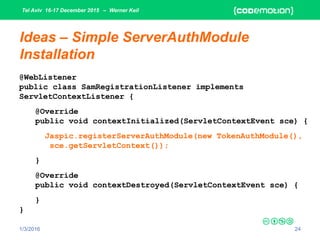 Tel Aviv 16-17 December 2015 – Werner Keil
1/3/2016 24
Ideas – Simple ServerAuthModule
Installation
@WebListener
public class SamRegistrationListener implements
ServletContextListener {
@Override
public void contextInitialized(ServletContextEvent sce) {
Jaspic.registerServerAuthModule(new TokenAuthModule(),
sce.getServletContext());
}
@Override
public void contextDestroyed(ServletContextEvent sce) {
}
}
 