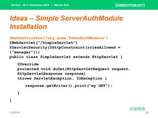 Tel Aviv 16-17 December 2015 – Werner Keil
1/3/2016 25
Ideas – Simple ServerAuthModule
Installation
@Authenticator("org.acme.TokenAuthModule")
@WebServlet("/SimpleServlet")
@ServletSecurity(@HttpConstraint(rolesAllowed =
{"manager"}))
public class SimpleServlet extends HttpServlet {
@Override
protected void doGet(HttpServletRequest request,
HttpServletResponse response)
throws ServletException, IOException {
response.getWriter().print("my GET");
}
}
 